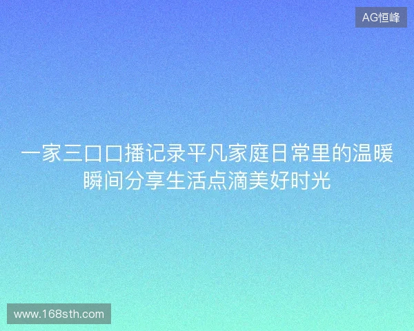 一家三口口播记录平凡家庭日常里的温暖瞬间分享生活点滴美好时光